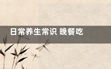 日常养生常识 晚餐吃什么健康不发胖,晚餐吃哪些食物健康